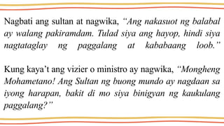 Nagbati ang sultan at nagwika, “Ang nakasuot ng balabal
ay walang pakiramdam. Tulad siya ang hayop, hindi siya
nagtataglay ng paggalang at kababaang loob.”
Kung kaya’t ang vizier o ministro ay nagwika, “Mongheng
Mohametano! Ang Sultan ng buong mundo ay nagdaan sa
iyong harapan, bakit di mo siya binigyan ng kaukulang
paggalang?”
 