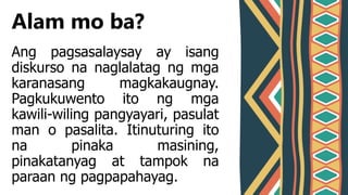 Ang pagsasalaysay ay isang
diskurso na naglalatag ng mga
karanasang magkakaugnay.
Pagkukuwento ito ng mga
kawili-wiling pangyayari, pasulat
man o pasalita. Itinuturing ito
na pinaka masining,
pinakatanyag at tampok na
paraan ng pagpapahayag.
Alam mo ba?
 