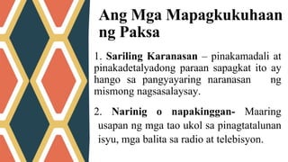 1. Sariling Karanasan – pinakamadali at
pinakadetalyadong paraan sapagkat ito ay
hango sa pangyayaring naranasan ng
mismong nagsasalaysay.
Ang Mga Mapagkukuhaan
ng Paksa
2. Narinig o napakinggan- Maaring
usapan ng mga tao ukol sa pinagtatalunan
isyu, mga balita sa radio at telebisyon.
 