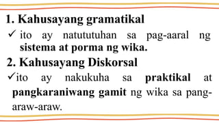 1. Kahusayang gramatikal
 ito ay natututuhan sa pag-aaral ng
sistema at porma ng wika.
2. Kahusayang Diskorsal
ito ay nakukuha sa praktikal at
pangkaraniwang gamit ng wika sa pang-
araw-araw.
 