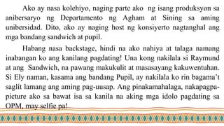 Ako ay nasa kolehiyo, naging parte ako ng isang produksyon sa
anibersaryo ng Departamento ng Agham at Sining sa aming
unibersidad. Dito, ako ay naging host ng konsiyerto nagtanghal ang
mga bandang sandwich at pupil.
Habang nasa backstage, hindi na ako nahiya at talaga namang
inabangan ko ang kanilang pagdating! Una kong nakilala si Raymund
at ang Sandwich, na pawang makukulit at masasayang kakuwentuhan.
Si Ely naman, kasama ang bandang Pupil, ay nakilala ko rin bagama’t
saglit lamang ang aming pag-uusap. Ang pinakamahalaga, nakapagpa-
picture ako sa bawat isa sa kanila na aking mga idolo pagdating sa
OPM, may selfie pa!
 