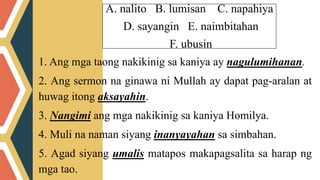 A. nalito B. lumisan C. napahiya
D. sayangin E. naimbitahan
F. ubusin
1. Ang mga taong nakikinig sa kaniya ay nagulumihanan.
2. Ang sermon na ginawa ni Mullah ay dapat pag-aralan at
huwag itong aksayahin.
3. Nangimi ang mga nakikinig sa kaniya Homilya.
4. Muli na naman siyang inanyayahan sa simbahan.
5. Agad siyang umalis matapos makapagsalita sa harap ng
mga tao.
 