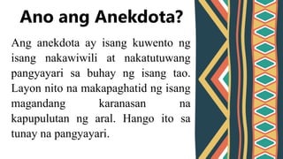 Ang anekdota ay isang kuwento ng
isang nakawiwili at nakatutuwang
pangyayari sa buhay ng isang tao.
Layon nito na makapaghatid ng isang
magandang karanasan na
kapupulutan ng aral. Hango ito sa
tunay na pangyayari.
Ano ang Anekdota?
 