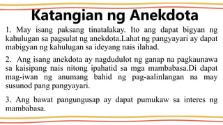 Katangian ng Anekdota
1. May isang paksang tinatalakay. Ito ang dapat bigyan ng
kahulugan sa pagsulat ng anekdota.Lahat ng pangyayari ay dapat
mabigyan ng kahulugan sa ideyang nais ilahad.
2. Ang isang anekdota ay nagdudulot ng ganap na pagkaunawa
sa kaisipang nais nitong ipahatid sa mga mambabasa.Di dapat
mag-iwan ng anumang bahid ng pag-aalinlangan na may
susunod pang pangyayari.
3. Ang bawat pangungusap ay dapat pumukaw sa interes ng
mambabasa.
 
