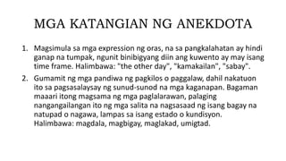 MGA KATANGIAN NG ANEKDOTA
1. Magsimula sa mga expression ng oras, na sa pangkalahatan ay hindi
ganap na tumpak, ngunit binibigyang diin ang kuwento ay may isang
time frame. Halimbawa: "the other day", "kamakailan", "sabay".
2. Gumamit ng mga pandiwa ng pagkilos o paggalaw, dahil nakatuon
ito sa pagsasalaysay ng sunud-sunod na mga kaganapan. Bagaman
maaari itong magsama ng mga paglalarawan, palaging
nangangailangan ito ng mga salita na nagsasaad ng isang bagay na
natupad o nagawa, lampas sa isang estado o kundisyon.
Halimbawa: magdala, magbigay, maglakad, umigtad.
 