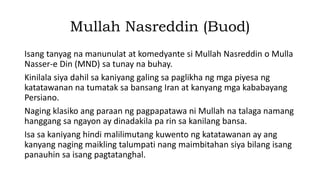 Mullah Nasreddin (Buod)
Isang tanyag na manunulat at komedyante si Mullah Nasreddin o Mulla
Nasser-e Din (MND) sa tunay na buhay.
Kinilala siya dahil sa kaniyang galing sa paglikha ng mga piyesa ng
katatawanan na tumatak sa bansang Iran at kanyang mga kababayang
Persiano.
Naging klasiko ang paraan ng pagpapatawa ni Mullah na talaga namang
hanggang sa ngayon ay dinadakila pa rin sa kanilang bansa.
Isa sa kaniyang hindi malilimutang kuwento ng katatawanan ay ang
kanyang naging maikling talumpati nang maimbitahan siya bilang isang
panauhin sa isang pagtatanghal.
 