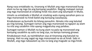 Nang nasa entablado na, tinanong ni Mullah ang mga manonood kung
alam na ba ng mga ito ang kaniyang sasabihin. Naging matapat naman
ang mga manonood at sinabing hindi nila alam ang talumpati ni Mulla.
Umalis sa entablado si Mullah at sinabing wala siyang panahon para sa
mga manonood na hindi batid ang kaniyang isasalaysay.
Kinabukasan ay bumalik ito bilang panauhin. Ibinato nito ang katulad
pa ring tanong. Sumagot naman ang mga manonood na ngayon ay alam
na nila ang sasabihin nito upang magpatuloy ang palabas.
Sumagot naman si Mullah na kung alam na pala ng manonood ang
kaniyang sasabihin ay aalis na lang siya, na kaniya namang ginawa.
Kinabukasan muli, ay naimbitahan siya at tinanong ang katulad na
tanong. Hati na ang sagot ng mga manonood na oo at hindi. Sabi ni
Mullah, ang mga nakaaalam ay sila na lang ang magsabi sa mga hindi.
 