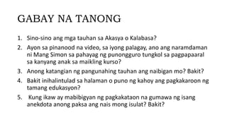 GABAY NA TANONG
1. Sino-sino ang mga tauhan sa Akasya o Kalabasa?
2. Ayon sa pinanood na video, sa iyong palagay, ano ang naramdaman
ni Mang Simon sa pahayag ng punongguro tungkol sa pagpapaaral
sa kanyang anak sa maikling kurso?
3. Anong katangian ng pangunahing tauhan ang naibigan mo? Bakit?
4. Bakit inihalintulad sa halaman o puno ng kahoy ang pagkakaroon ng
tamang edukasyon?
5. Kung ikaw ay mabibigyan ng pagkakataon na gumawa ng isang
anekdota anong paksa ang nais mong isulat? Bakit?​
 