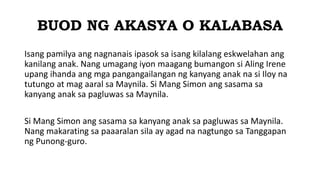 BUOD NG AKASYA O KALABASA
Isang pamilya ang nagnanais ipasok sa isang kilalang eskwelahan ang
kanilang anak. Nang umagang iyon maagang bumangon si Aling Irene
upang ihanda ang mga pangangailangan ng kanyang anak na si Iloy na
tutungo at mag aaral sa Maynila. Si Mang Simon ang sasama sa
kanyang anak sa pagluwas sa Maynila.
Si Mang Simon ang sasama sa kanyang anak sa pagluwas sa Maynila.
Nang makarating sa paaaralan sila ay agad na nagtungo sa Tanggapan
ng Punong-guro.
 