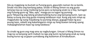 Sila ay magalang na bumati sa Punong guro, gayundin naman ito sa kanila.
Sinabi nila dito ang kanilang pakay. Sinabi ni Mang Simon na ang gusto
lamang niya ay isang maiksing kurso para sa kanyang anak na si Iloy. Sumagot
ang Punong-guro ng “Aba, opo,” maaga pa na tugon ng punong-
guro.“Maaaring ang lalong pinakamaikling kurso ang kaniyang kunin. Iyan ay
batay sa kung ano ang gusto ninyong kalabasan niya. Kung ang nais ninyo ay
magpatubo ng isang mayabong na punong akasya, gugugol kayo ng puu-
puung taon, subalit ang kakailanganin ninyo ay ilang buwan lamang upang
makapaghalaman kayo ng isang kalabasa.”
Sa sinabi ng guro ang mag-ama ay nagbulungan. Umuwi si Mang Simon na
mag-isa sa kanyang sarili mabuti na nga ang kunin ng kanyang anak ay isang
buong kurso ng sa gayon yumabong ang kaalaman at kinabukasan.
 