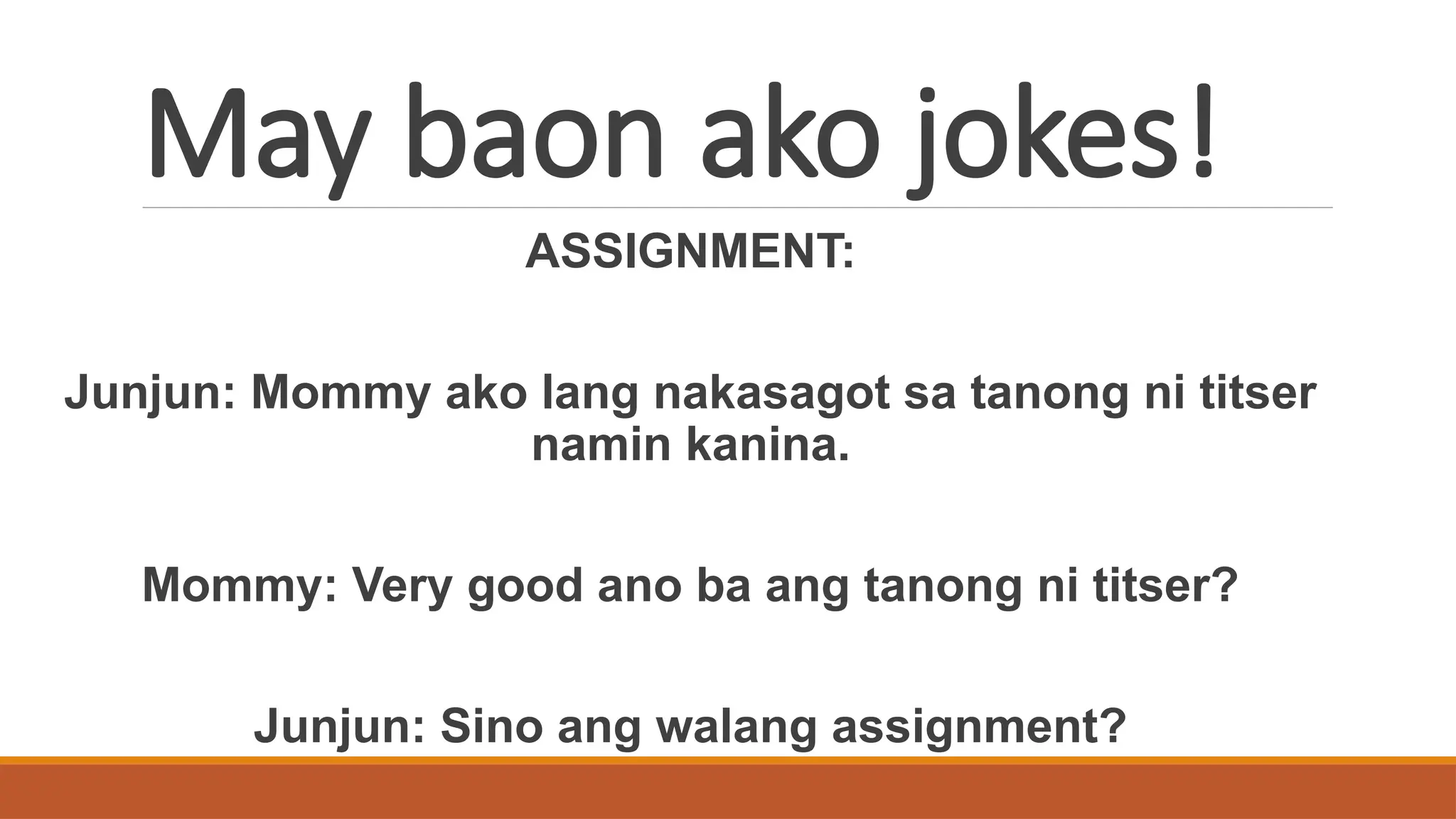 May baon ako jokes!
ASSIGNMENT:
Junjun: Mommy ako lang nakasagot sa tanong ni titser
namin kanina.
Mommy: Very good ano ba ang tanong ni titser?
Junjun: Sino ang walang assignment?
 