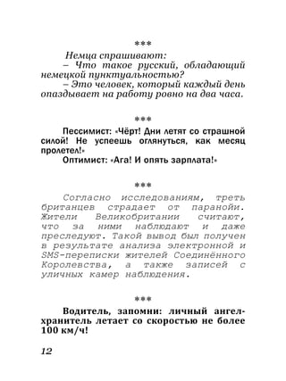 12
***
Немца спрашивают:
– Что такое русский, обладающий
немецкой пунктуальностью?
– Это человек, который каждый день
опаздывает на работу ровно на два часа.
***
Пессимист: «Чёрт! Дни летят со страшной
силой! Не успеешь оглянуться, как месяц
пролетел!»
Оптимист: «Ага! И опять зарплата!»
***
Согласно исследованиям, треть
британцев страдает от паранойи.
Жители Великобритании считают,
что за ними наблюдают и даже
преследуют. Такой вывод был получен
в результате анализа электронной и
SMS-переписки жителей Соединённого
Королевства, а также записей с
уличных камер наблюдения.
***
Водитель, запомни: личный ангел-
хранитель летает со скоростью не более
100 км/ч!
 