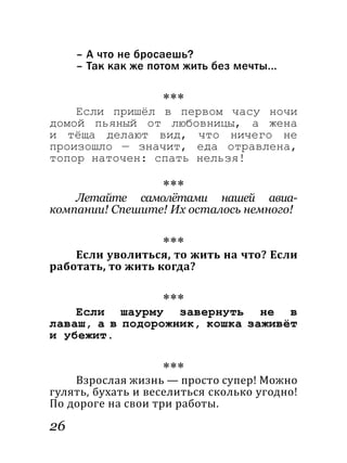 26
– А что не бросаешь?
– Так как же потом жить без мечты...
***
Если пришёл в первом часу ночи
домой пьяный от любовницы, а жена
и тёща делают вид, что ничего не
произошло — значит, еда отравлена,
топор наточен: спать нельзя!
***
Летайте самолётами нашей авиа­
компании! Спешите! Их осталось немного!
***
Если уволиться, то жить на что? Если
работать, то жить когда?
***
Если шаурму завернуть не в
лаваш, а в подорожник, кошка заживёт
и убежит.
***
Взрослая жизнь — просто супер! Можно
гулять, бухать и веселиться сколько угодно!
По дороге на свои три работы.
 