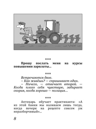 8
***
Прошу послать меня на курсы
повышения зарплаты...
***
Встречаются двое.
– Как живёшь? — спрашивает один.
– Ничего, — отвечает второй. —
Когда плохо себя чувствую, забирает
скорая, когда хорошо — полиция...
***
Аптекарь обучает практиканта: «А
из этой банки мы наливаем лишь тогда,
когда почерк на рецепте совсем уж
неразборчивый»...
 