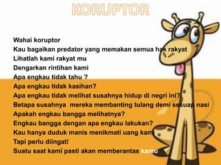 Wahai koruptor
Kau bagaikan predator yang memakan semua hak rakyat
Lihatlah kami rakyat mu
Dengarkan rintihan kami
Apa engkau tidak tahu ?
Apa engkau tidak kasihan?
Apa engkau tidak melihat susahnya hidup di negri ini?
Betapa susahnya mereka membanting tulang demi sesuap nasi
Apakah engkau bangga melihatnya?
Engkau bangga dengan apa engkau lakukan?
Kau hanya duduk manis menikmati uang kami
Tapi perlu diingat!
Suatu saat kami pasti akan memberantas kamu
 