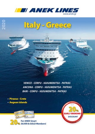 2020
www.anek.gr
ANCONA - CORFU - IGOUMENITSA - PATRAS
VENICE - CORFU - IGOUMENITSA - PATRAS
BARI - CORFU - IGOUMENITSA - PATRAS
Italy - Greece
• Piraeus - Crete
• Aegean islands
For ANEK Smart
SILVER & GOLD Members!20%
Discount
Early Booking!
20%
 