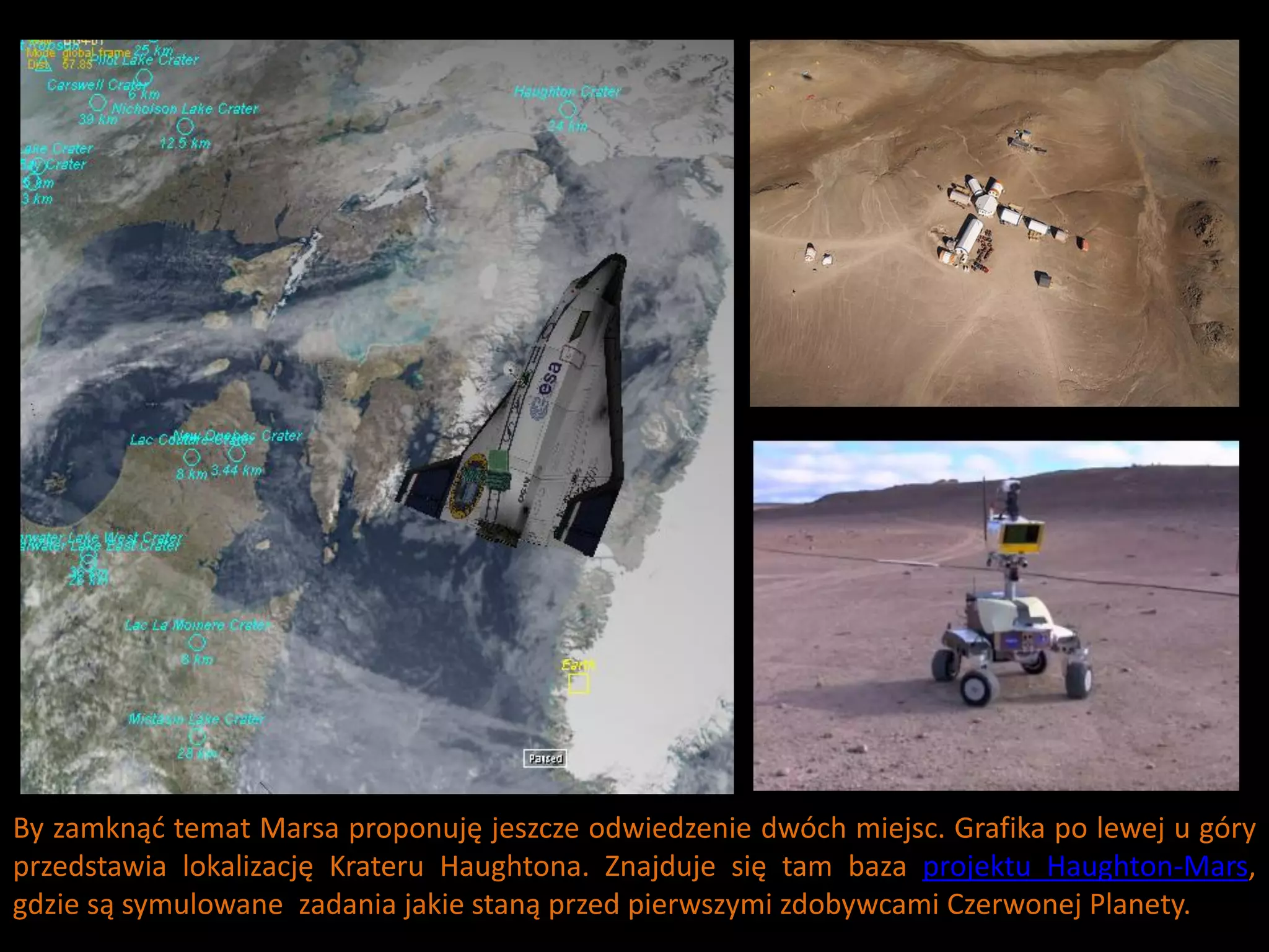 By zamknąd temat Marsa proponuję jeszcze odwiedzenie dwóch miejsc. Grafika po lewej u góry
przedstawia lokalizację Krateru Haughtona. Znajduje się tam baza projektu Haughton-Mars,
gdzie są symulowane zadania jakie staną przed pierwszymi zdobywcami Czerwonej Planety.
 