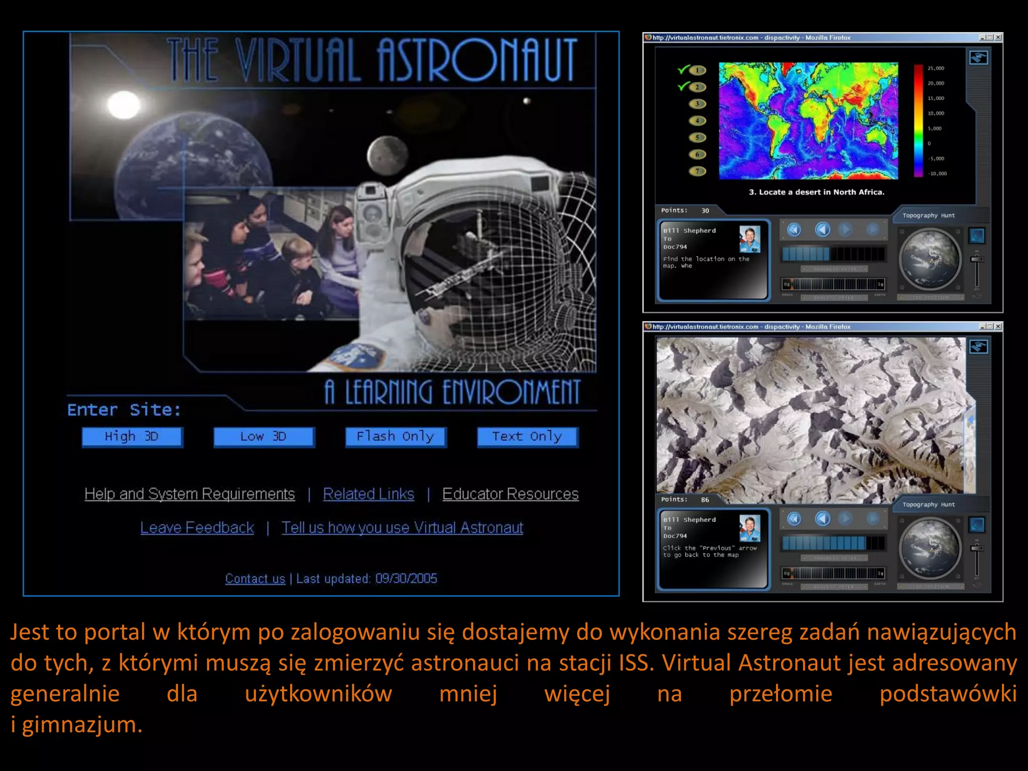 Jest to portal w którym po zalogowaniu się dostajemy do wykonania szereg zadao nawiązujących
do tych, z którymi muszą się zmierzyd astronauci na stacji ISS. Virtual Astronaut jest adresowany
generalnie      dla    użytkowników      mniej    więcej       na      przełomie     podstawówki
i gimnazjum.
 