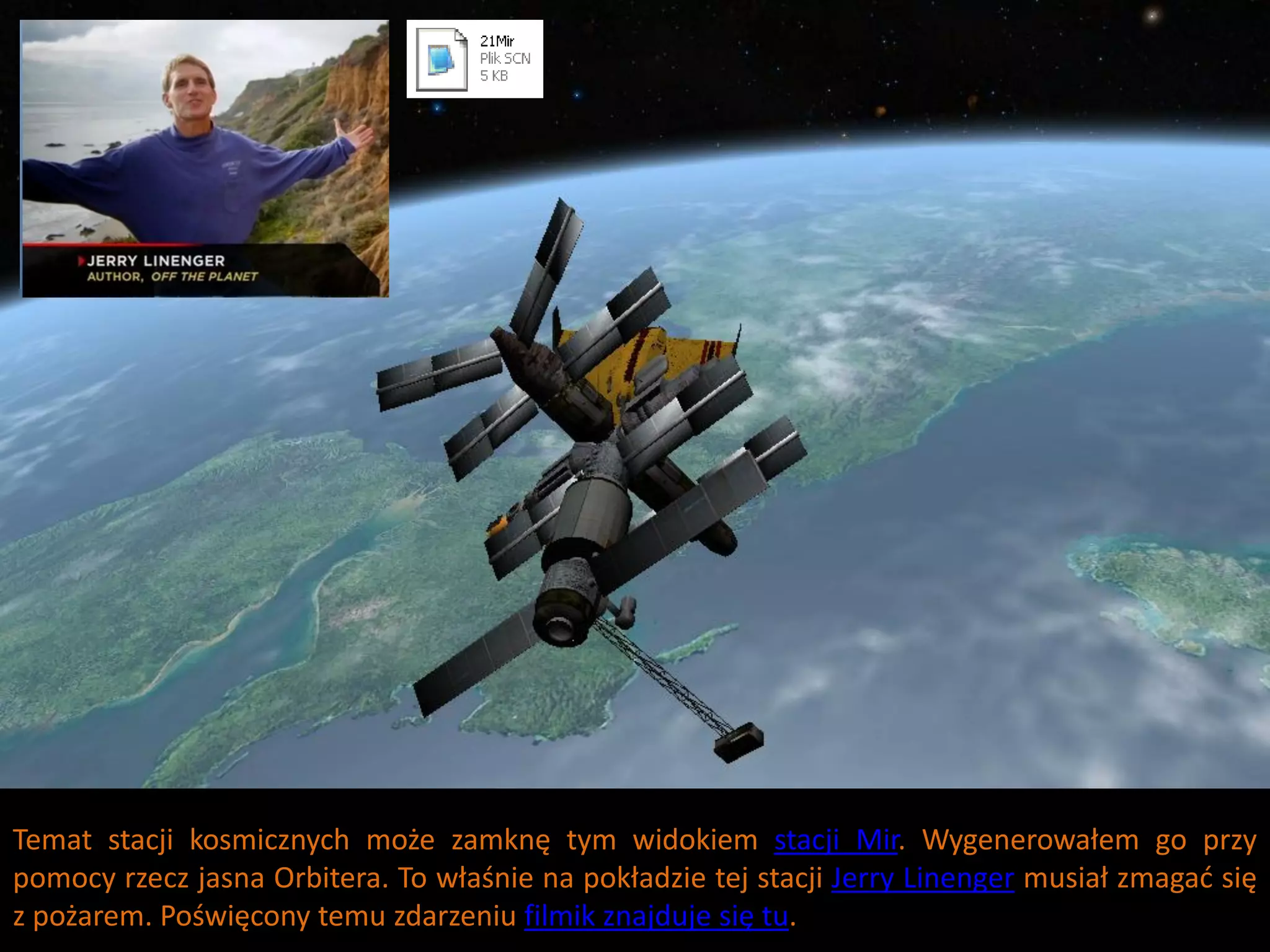 Temat stacji kosmicznych może zamknę tym widokiem stacji Mir. Wygenerowałem go przy
pomocy rzecz jasna Orbitera. To właśnie na pokładzie tej stacji Jerry Linenger musiał zmagad się
z pożarem. Poświęcony temu zdarzeniu filmik znajduje się tu.
 