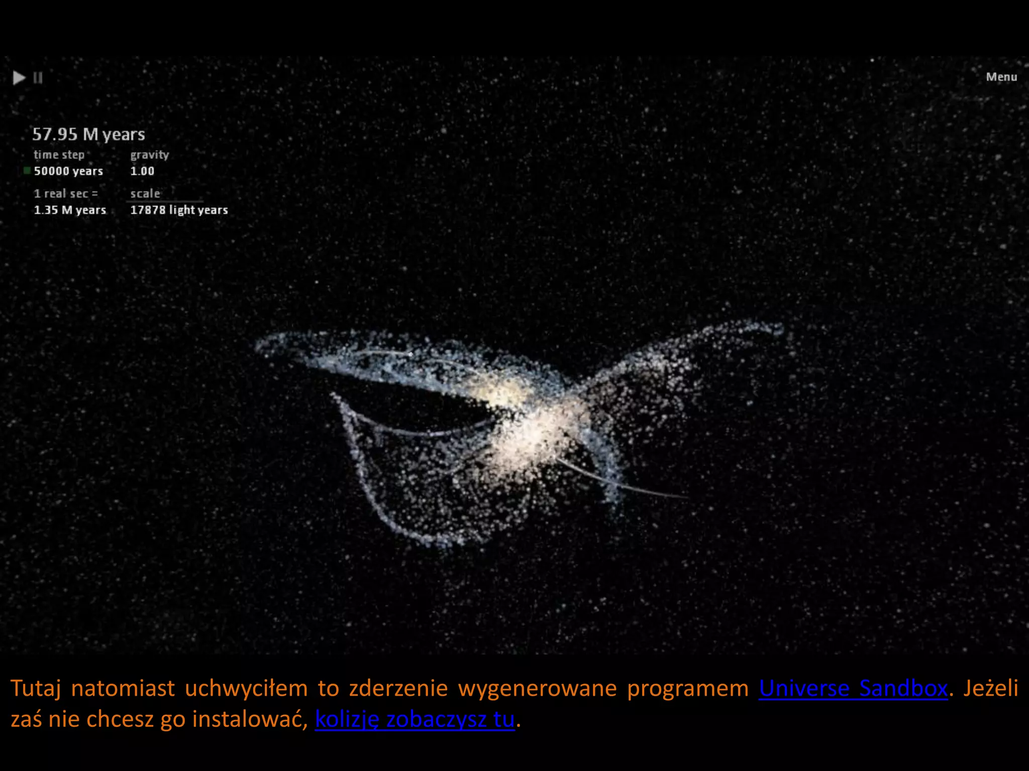 Tutaj natomiast uchwyciłem to zderzenie wygenerowane programem Universe Sandbox. Jeżeli
zaś nie chcesz go instalowad, kolizję zobaczysz tu.
 