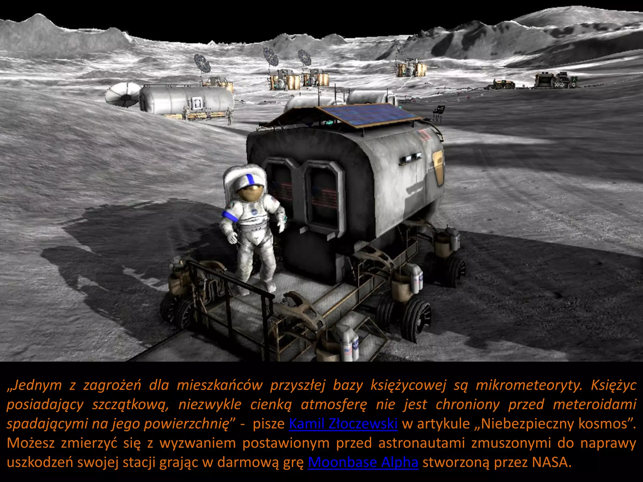 „Jednym z zagrożeo dla mieszkaoców przyszłej bazy księżycowej są mikrometeoryty. Księżyc
posiadający szczątkową, niezwykle cienką atmosferę nie jest chroniony przed meteroidami
spadającymi na jego powierzchnię” - pisze Kamil Złoczewski w artykule „Niebezpieczny kosmos”.
Możesz zmierzyd się z wyzwaniem postawionym przed astronautami zmuszonymi do naprawy
uszkodzeo swojej stacji grając w darmową grę Moonbase Alpha stworzoną przez NASA.
 