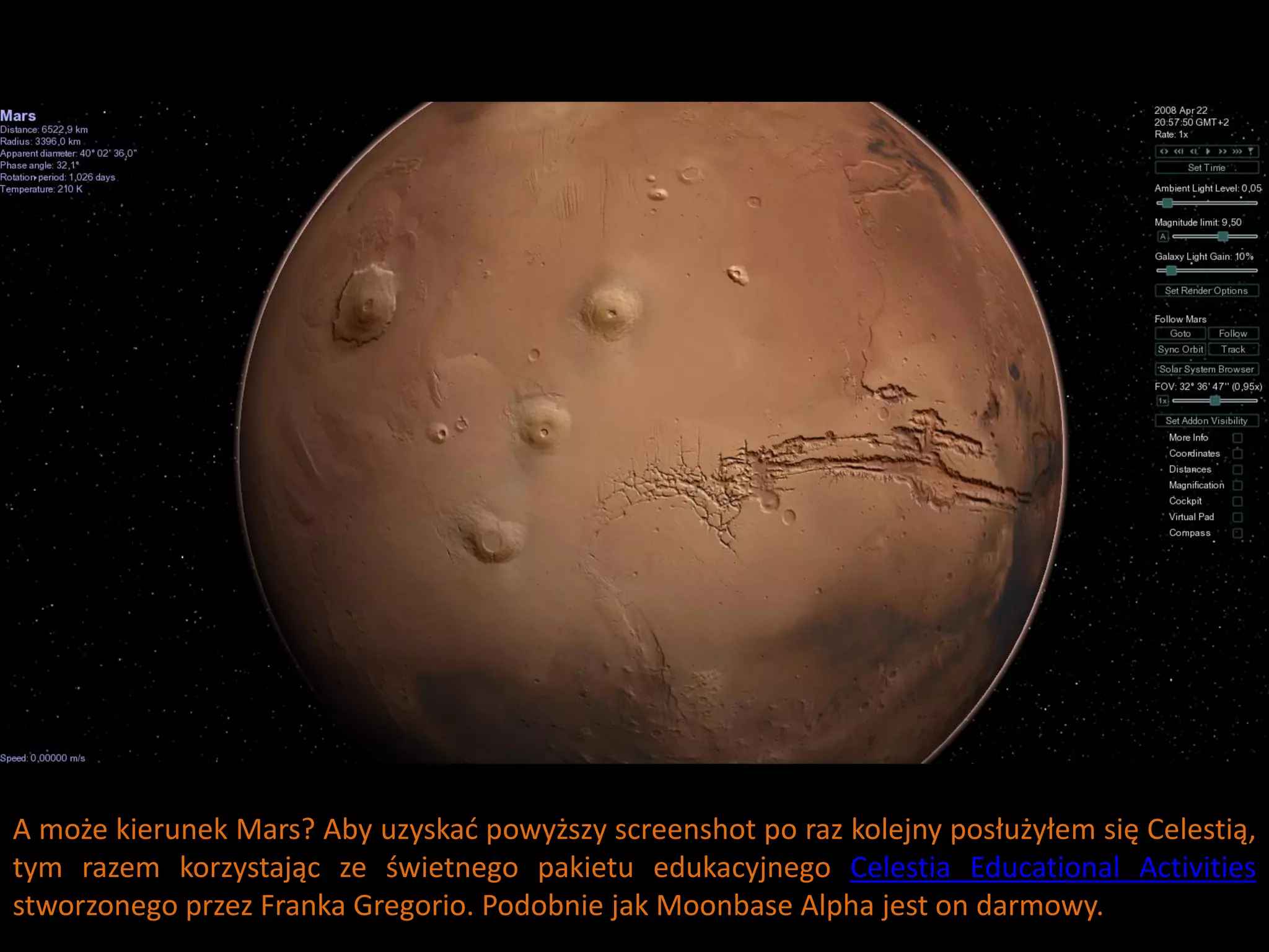 A może kierunek Mars? Aby uzyskad powyższy screenshot po raz kolejny posłużyłem się Celestią,
tym razem korzystając ze świetnego pakietu edukacyjnego Celestia Educational Activities
stworzonego przez Franka Gregorio. Podobnie jak Moonbase Alpha jest on darmowy.
 