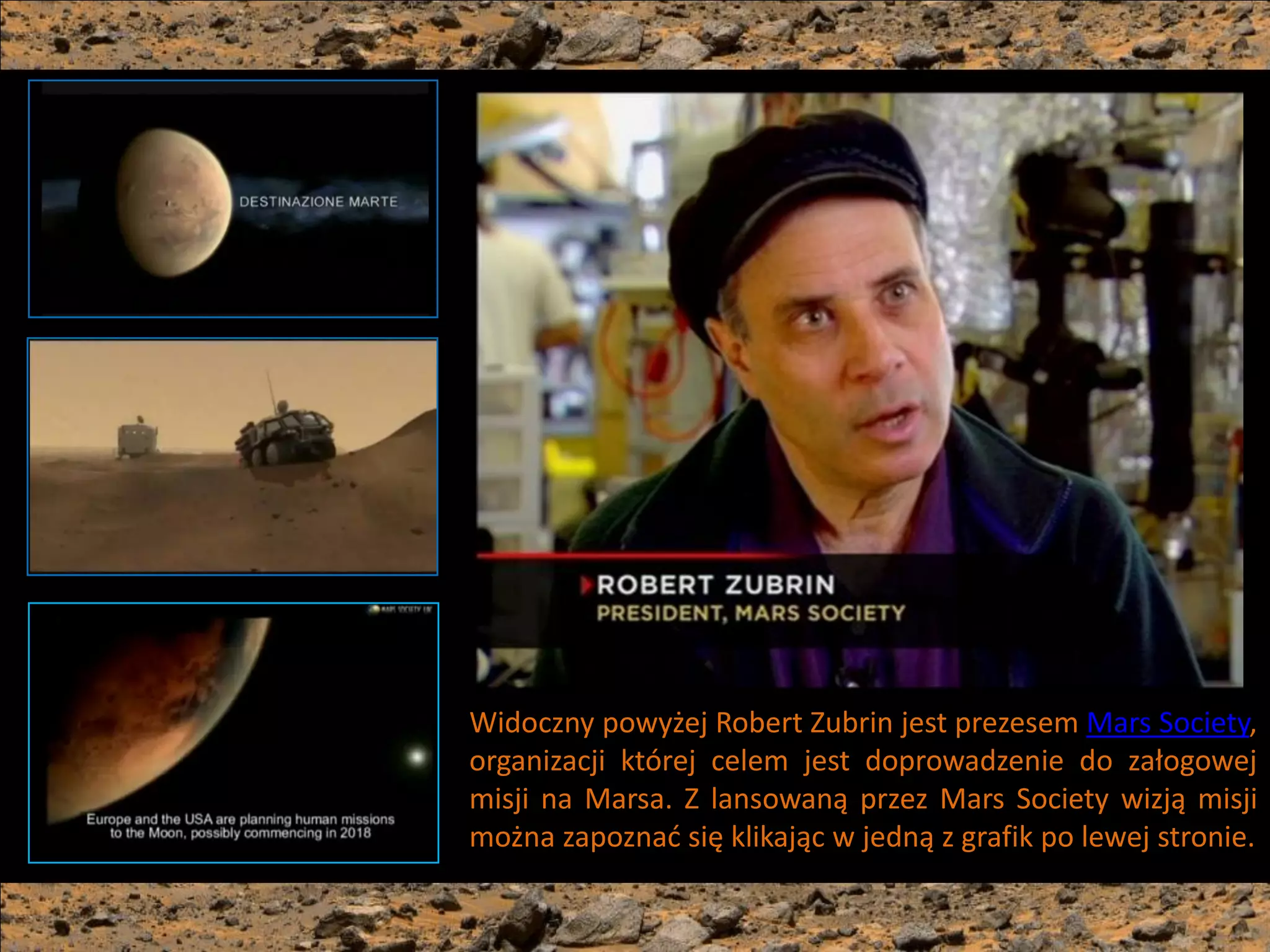 Widoczny powyżej Robert Zubrin jest prezesem Mars Society,
organizacji której celem jest doprowadzenie do załogowej
misji na Marsa. Z lansowaną przez Mars Society wizją misji
można zapoznad się klikając w jedną z grafik po lewej stronie.
 