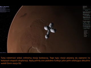 Tutaj natomiast widad orbitalną stację badawczą. Tego typu stacje pojawią się zapewne na
kolejnych etapach eksploracji. Będą pełniły one podobne funkcje jakie pełni orbitująca aktualnie
wokół Ziemi stacja ISS.
 
