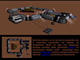 Warto też wiedzied, że nic nie stoi na przeszkodzie aby
w konstrukcję marsjaoskich baz pobawid się
samodzielnie. Można do tego celu wykorzystad
darmowy symulator lotów kosmicznych Orbiter. Po
zainstalowaniu dodatku UCGO           stworzonego przez
szwajcara Daniela Polli zyskamy możliwośd budowy baz
takich jak ta powyżej. Jej autorem jest Paweł Kupras.
 