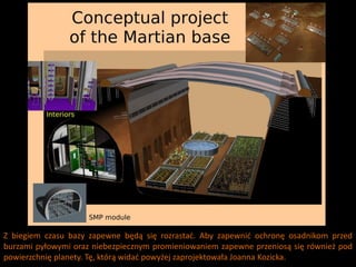 Z biegiem czasu bazy zapewne będą się rozrastad. Aby zapewnid ochronę osadnikom przed
burzami pyłowymi oraz niebezpiecznym promieniowaniem zapewne przeniosą się również pod
powierzchnię planety. Tę, którą widad powyżej zaprojektowała Joanna Kozicka.
 