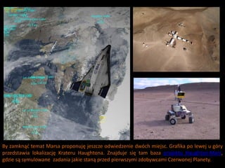 By zamknąd temat Marsa proponuję jeszcze odwiedzenie dwóch miejsc. Grafika po lewej u góry
przedstawia lokalizację Krateru Haughtona. Znajduje się tam baza projektu Haughton-Mars,
gdzie są symulowane zadania jakie staną przed pierwszymi zdobywcami Czerwonej Planety.
 