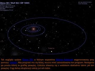Tak wygląda system Gliese 581 o którym wspomina Milena Ratajczak wygenerowany przy
pomocy Celestii. Aby przyjrzed mu się bliżej, musisz mied zainstalowany ten program. Następnie
po prostu kliknij w grafikę powyżej. Celestia otworzy się z widokiem dokładnie takim jak ten
powyżej. Ciąg dalszy eksploracji zależy już od ciebie.
 