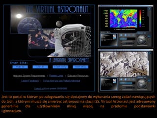 Jest to portal w którym po zalogowaniu się dostajemy do wykonania szereg zadao nawiązujących
do tych, z którymi muszą się zmierzyd astronauci na stacji ISS. Virtual Astronaut jest adresowany
generalnie      dla    użytkowników      mniej    więcej       na      przełomie     podstawówki
i gimnazjum.
 