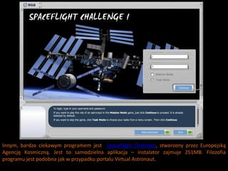 Innym, bardzo ciekawym programem jest Spaceflight Chalenge, stworzony przez Europejską
Agencję Kosmiczną. Jest to samodzielna aplikacja – instalator zajmuje 251MB. Filozofia
programu jest podobna jak w przypadku portalu Virtual Astronaut.
 