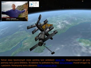 Temat stacji kosmicznych może zamknę tym widokiem stacji Mir. Wygenerowałem go przy
pomocy rzecz jasna Orbitera. To właśnie na pokładzie tej stacji Jerry Linenger musiał zmagad się
z pożarem. Poświęcony temu zdarzeniu filmik znajduje się tu.
 