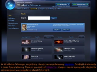 W Worldwide Telescope znajdziemy również seans poświęcony zderzeniu Galaktyki Andromedy
z naszą Drogą Mleczną. Możemy go obejrzed klikając tu. Uwaga – seans wymaga do obejrzenia
zainstalowanej w przeglądarce wtyczki Silverlight.
 