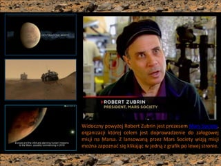 Widoczny powyżej Robert Zubrin jest prezesem Mars Society,
organizacji której celem jest doprowadzenie do załogowej
misji na Marsa. Z lansowaną przez Mars Society wizją misji
można zapoznad się klikając w jedną z grafik po lewej stronie.
 