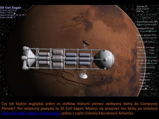 Czy tak będzie wyglądad jeden ze statków, którymi pierwsi zdobywcy dotrą do Czerwonej
Planety? Ten widoczny powyżej to SS Carl Sagan. Możesz się przyjrzed mu bliżej po instalacji
Wewnętrznego Układu Słonecznego, jednej z części Celestia Educational Activities.
 