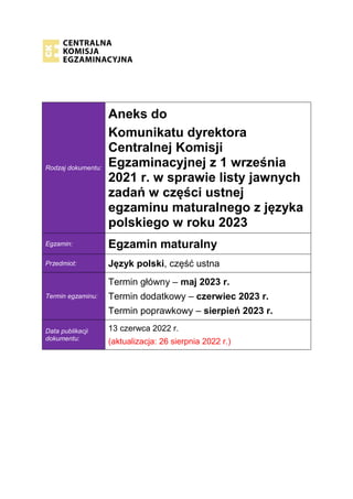 Rodzaj dokumentu:
Aneks do
Komunikatu dyrektora
Centralnej Komisji
Egzaminacyjnej z 1 września
2021 r. w sprawie listy jawnych
zadań w części ustnej
egzaminu maturalnego z języka
polskiego w roku 2023
Egzamin: Egzamin maturalny
Przedmiot: Język polski, część ustna
Termin egzaminu:
Termin główny – maj 2023 r.
Termin dodatkowy – czerwiec 2023 r.
Termin poprawkowy – sierpień 2023 r.
Data publikacji
dokumentu:
13 czerwca 2022 r.
(aktualizacja: 26 sierpnia 2022 r.)
 