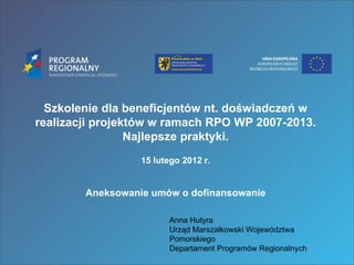 Szkolenie dla beneficjentów nt. doświadczeń w realizacji projektów w ramach RPO WP 2007-2013. Najlepsze praktyki. 15 lutego 2012 r. Aneksowanie umów o dofinansowanie Anna Hutyra Urząd Marszałkowski Województwa Pomorskiego Departament Programów Regionalnych 