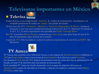 Televisoras importantes en México Televisa Grupo Televisa, es un conglomerado   mexicano   de  medios de comunicación. Actualmente es la compañía productora de medios en   español   más grande del mundo. El 8 de enero de 1973,   Telesistema   Mexicano  y   Televisión Independiente de México   decidieron fusionarse y crear una nueva entidad denominada Televisa S.A. de C. V. (Televisión Vía Satélite S. A. de C. V.). La nueva organización sería presidida por  Emilio Azcárraga Milmo   En  1987  el noticiero  Muchas Noticias , conducido por  Lolita Ayala , nace quien luego de más de 20 años de transmisión, sigue al frente de la emisión. A partir de  1991 , Televisa empezó a realizar las primeras transmisiones de televisión en  HDTV  Alta Definición TV Azteca TV Azteca, más conocida como Televisión Azteca, es una empresa de  televisión   mexicana  establecida en  1993  por  Grupo Salinas  como consecuencia de la  privatización  de la televisora estatal  Imevisión . Fue fundada el  18 de julio  de  1993 , después de permanecer más de veinte años bajo la administración del Estado, el Canal 13 de televisión pasa nuevamente al sector privado. En la actualidad TV Azteca ha crecido demasiado con la compra de empresas televisoras en  America Latina , canales de televisión en el mundo, y alianzas con empresas extranjeras como  Disney ,  TV Globo , entre otras. 