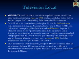 Televisión Local XHMNL-TV  canal 28,  tvnl  es una televisora pública cultural y social, que inicio sus transmisiones en  mayo  de  1982 , por la necesidad de contar con un Sistema Integral de Comunicación y Enlace entre los Nuevoleoneses  Canal 28 inicia sus transmisiones, en los pisos 27 y 28 del  Edificio Latino , como repetidor de la Cadena Nacional  Televisión Rural de México  (TRM). Esta cadena tenía como principal finalidad abatir el  analfabetismo , impulsar la educación a nivel medio y promover las actividades del campo. Con el tiempo, los nuevoleoneses no requerían sino que ya exigían un cambio radical en la programación del Canal Estatal ya que este solo podía transmitir al área metropolitana de Monterrey, por eso para en  marzo  de  1984 , inisiarion transmisiones bajo las siglas XHMNL-TV Canal 28. El 24 de febrero de 1968 al mediodía, don Jesús Dionisio González inició las transmisiones del canal 12 local, que se iba a convertir en el líder de la teleaudiencia no solamente de la capital de Nuevo León, sino de toda la zona del noreste de México. 