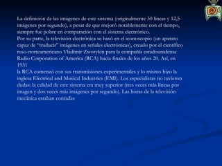 La definición de las imágenes de este sistema (originalmente 30 líneas y 12,5 imágenes por segundo), a pesar de que mejoró notablemente con el tiempo, siempre fue pobre en comparación con el sistema electrónico. Por su parte, la televisión electrónica se basó en el iconoscopio (un aparato capaz de “traducir” imágenes en señales electrónicas), creado por el científico ruso-norteamericano Vladimir Zworykin para la compañía estadounidense Radio Corporation of America (RCA) hacia finales de los años 20. Así, en 1931 la RCA comenzó con sus transmisiones experimentales y lo mismo hizo la inglesa Electrical and Musical Industries (EMI). Los especialistas no tuvieron dudas: la calidad de este sistema era muy superior (tres veces más líneas por imagen y dos veces más imágenes por segundo). Las horas de la televisión mecánica estaban contadas  