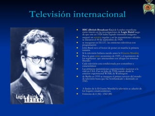 Televisión internacional BBC (British Broadcast Co.)  de Londres manifiesta cierto interés en las investigaciones de  Logie Baird  luego de que este en 1928 había logrado transmitir imágenes aseguró un  servicio  regular y asi las transmisiones oficiales se iniciaron el 30 de septiembre de 1929. se inauguran en EE.UU. las emisiones televisivas con programación John Baird tuvo el honor de poner en marcha la primera emisión Si la televisión hubiera nacido antes la I  Guerra Mundial , Pero la gran  crisis  económica de 1929 y el nacimiento de los regímenes  que amenazaban con ahogar los sistemas liberales Cada televisión esta condicionada por costumbres y características Las primeras transmisiones experimentales nacieron a la vida en USA. Fue en Julio de 1928 cuando desde la estación experimental W3XK de Washington de Berlín en 1935 se inaugura el primer servicio del mundo de televisión hasta que fue bombardeado y destruido en 1943. A finales de la II Guerra Mundial la televisión se adueñó de los hogares estadounidenses. Emisoras de 6 (46)- 1362 (88) 