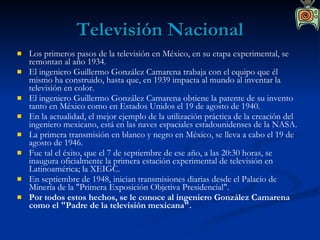 Televisión Nacional Los primeros pasos de la televisión en México, en su etapa experimental, se remontan al año 1934. El ingeniero Guillermo González Camarena trabaja con el equipo que él mismo ha construido, hasta que, en 1939 impacta al mundo al inventar la televisión en color. El ingeniero Guillermo González Camarena obtiene la patente de su invento tanto en México como en Estados Unidos el 19 de agosto de 1940. En la actualidad, el mejor ejemplo de la utilización práctica de la creación del ingeniero mexicano, está en las naves espaciales estadounidenses de la NASA. La primera transmisión en blanco y negro en México, se lleva a cabo el 19 de agosto de 1946. Fue tal el éxito, que el 7 de septiembre de ese año, a las 20:30 horas, se inaugura oficialmente la primera estación experimental de televisión en Latinoamérica; la XEIGC. En septiembre de 1948, inician transmisiones diarias desde el Palacio de Minería de la "Primera Exposición Objetiva Presidencial". Por todos estos hechos, se le conoce al ingeniero González Camarena como el "Padre de la televisión mexicana". 