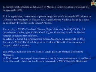 El primer canal comercial de televisión en México y América Latina se inaugura el 31 de agosto de 1950. El 1 de septiembre, se transmite el primer programa, con la lectura del IV Informe de Gobierno del Presidente de México, Lic. Miguel Alemán Valdés, a través de la señal de la XHDF-TV Canal 4 de la familia O'Farrill. En ese año, la XETV-Canal 6 de Tijuana, Baja California y la XEQ-TV Canal 9 (actualmente con las siglas XHTM Canal 10), en Altzomoni, Estado de México, también inician sus transmisiones.   La XEW-TV Canal 2, propiedad de la familia Azcárraga, es inaugurada en 1951 Ese año, la XHGC Canal 5 del ingeniero Guillermo González Camarena, queda integrada al dial televisivo. Para 1955, se fusionan esos tres canales, dando paso a la empresa Telesistema Mexicano. en 1968 cuando nuestro país incursiona en la era de las comunicaciones vía satélite, al transmitir a todo el mundo, los diversos eventos de la XIX Olimpiada México 68   