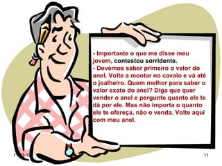 - Importante o que me disse meu
           jovem, contestou sorridente.
           - Devemos saber primeiro o valor do
           anel. Volte a montar no cavalo e vá até
           o joalheiro. Quem melhor para saber o
           valor exato do anel? Diga que quer
           vender o anel e pergunte quanto ele te
           dá por ele. Mas não importa o quanto
           ele te ofereça, não o venda. Volte aqui
           com meu anel.




11-03-12                                         11
 