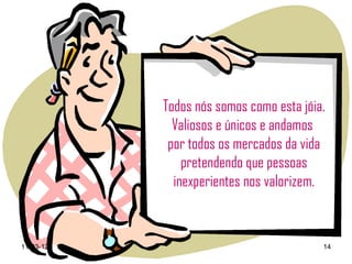 Todos nós somos como esta jóia.
             Valiosos e únicos e andamos
            por todos os mercados da vida
               pretendendo que pessoas
             inexperientes nos valorizem.



11-03-12                                 14
 