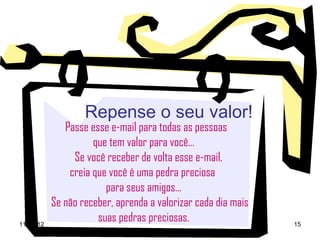 Repense o seu valor!
              Passe esse e-mail para todas as pessoas
                     que tem valor para você...
                Se você receber de volta esse e-mail,
               creia que você é uma pedra preciosa
                        para seus amigos...
           Se não receber, aprenda a valorizar cada dia mais
11-03-12
                      suas pedras preciosas.                   15
 
