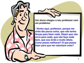Um aluno chegou a seu professor com
           um problema:

           - Venho aqui, professor, porque me
           sinto tão pouca coisa, que não tenho
           forças para fazer nada. Dizem que não
           sirvo para nada, que não faço nada
           bem, que sou lerdo e muito idiota.
           Como posso melhorar? O que posso
           fazer para que me valorizem mais?




11-03-12                                           2
 